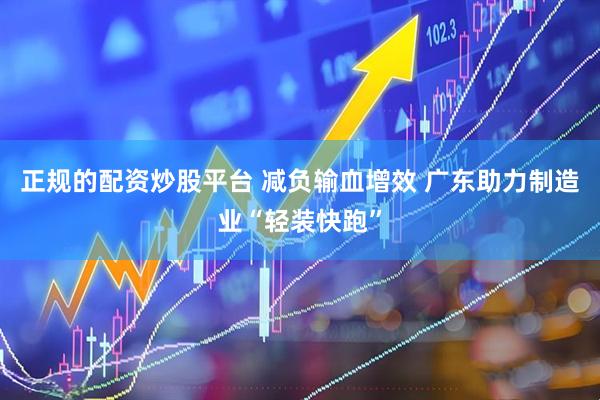 正规的配资炒股平台 减负输血增效 广东助力制造业“轻装快跑”