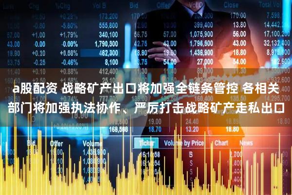 a股配资 战略矿产出口将加强全链条管控 各相关部门将加强执法协作、严厉打击战略矿产走私出口
