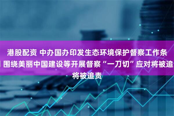 港股配资 中办国办印发生态环境保护督察工作条例 围绕美丽中国建设等开展督察“一刀切”应对将被追责